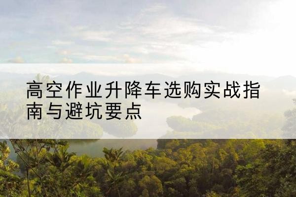 宛城升降车怎么选-高空作业升降车选购实战指南与避坑要点