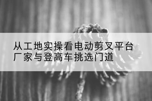 宛城电动剪叉升降平台厂家-从工地实操看电动剪叉平台厂家与登高车挑选门道