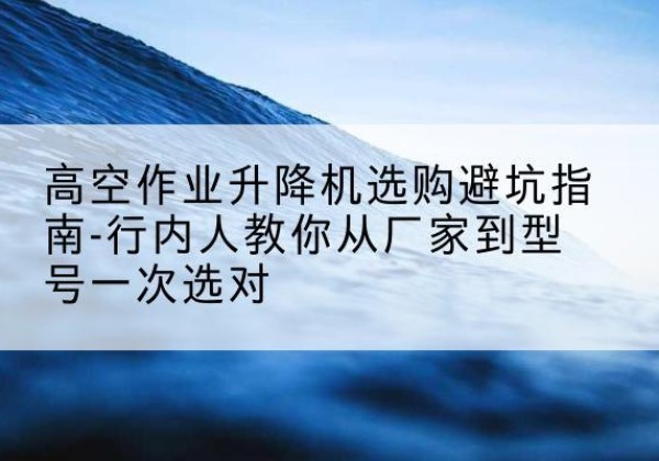 宛城升降平台厂家-高空作业升降机选购避坑指南-行内人教你从厂家到型号一次选对