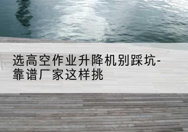 宛城剪叉式升降机厂家-选高空作业升降机别踩坑-靠谱厂家这样挑