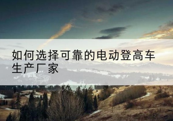 宛城电动登高车厂家-如何选择可靠的电动登高车生产厂家