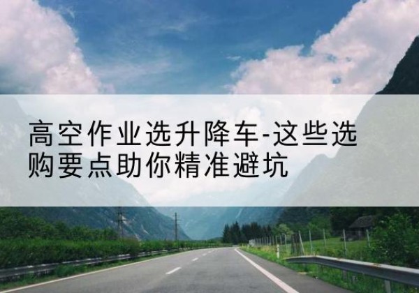 宛城升降车厂家-高空作业选升降车-这些选购要点助你*避坑