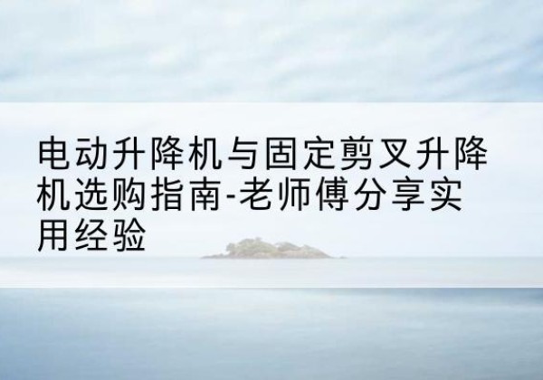 宛城电动升降机怎么选-电动升降机与固定剪叉升降机选购指南-老师傅分享实用经验