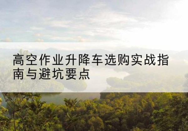 宛城升降车怎么选-高空作业升降车选购实战指南与避坑要点