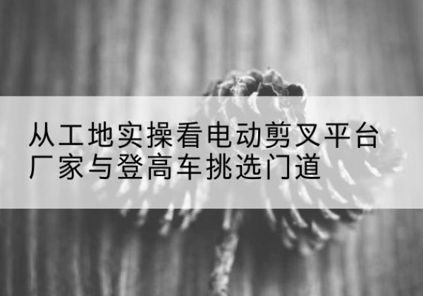 宛城电动剪叉升降平台厂家-从工地实操看电动剪叉平台厂家与登高车挑选门道